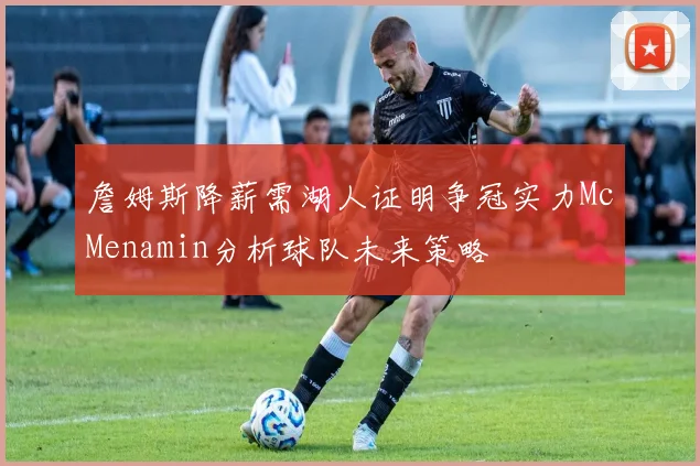 詹姆斯降薪需湖人证明争冠实力McMenamin分析球队未来策略