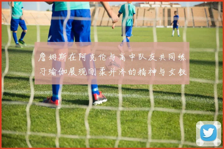 詹姆斯在阿克伦与高中队友共同练习瑜伽展现刚柔并济的精神与女教练合影留念