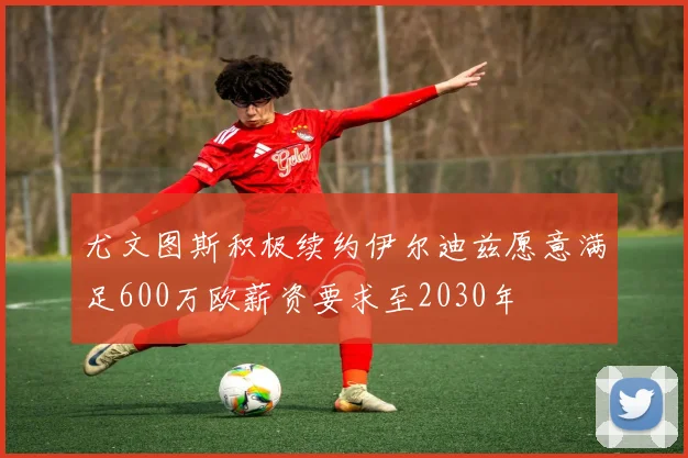 尤文图斯积极续约伊尔迪兹愿意满足600万欧薪资要求至2030年