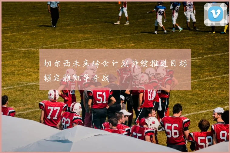 切尔西未来转会计划持续推进目标锁定雅凯争夺战