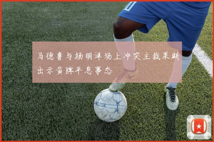 马德鲁与杨明洋场上冲突主裁果断出示黄牌平息事态