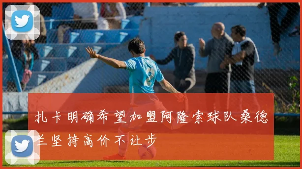 扎卡明确希望加盟阿隆索球队桑德兰坚持高价不让步