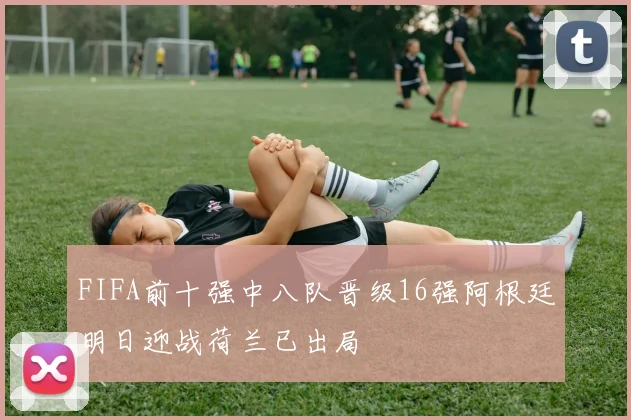 FIFA前十强中八队晋级16强阿根廷明日迎战荷兰已出局