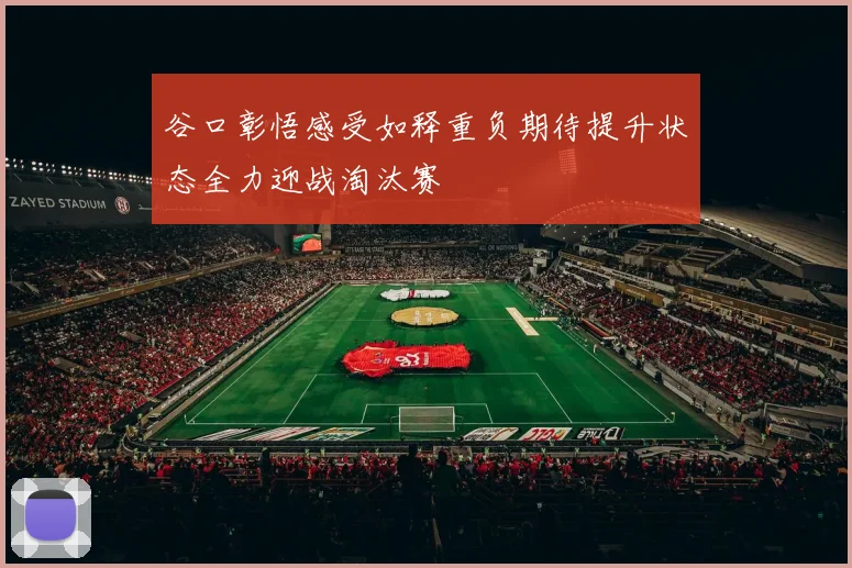 谷口彰悟感受如释重负期待提升状态全力迎战淘汰赛