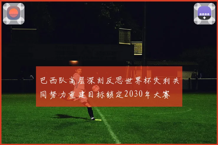 巴西队高层深刻反思世界杯失利共同努力重建目标锁定2030年大赛