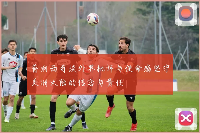 普利西奇谈外界批评与使命感坚守美洲大陆的信念与责任