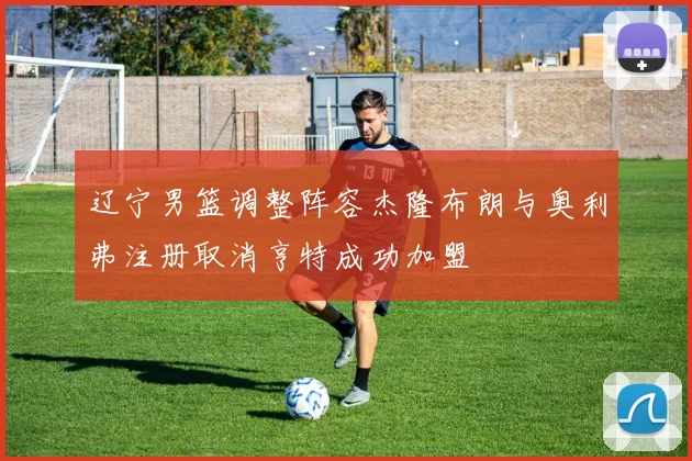 辽宁男篮调整阵容杰隆布朗与奥利弗注册取消亨特成功加盟
