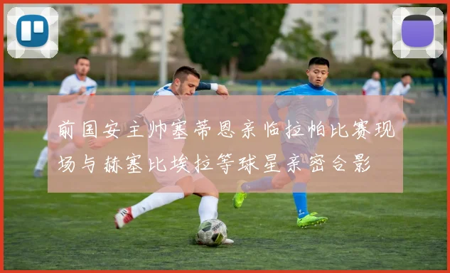 前国安主帅塞蒂恩亲临拉帕比赛现场与赫塞比埃拉等球星亲密合影