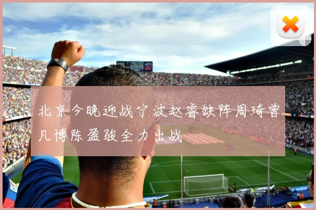 北京今晚迎战宁波赵睿缺阵周琦曾凡博陈盈骏全力出战