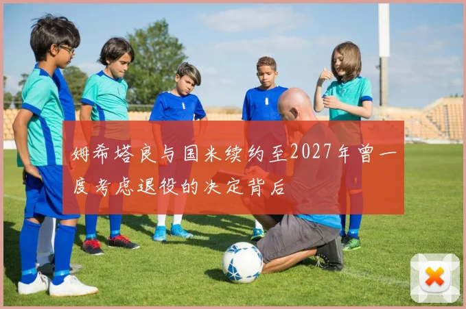 姆希塔良与国米续约至2027年曾一度考虑退役的决定背后