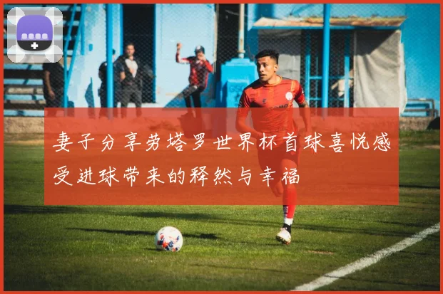 妻子分享劳塔罗世界杯首球喜悦感受进球带来的释然与幸福