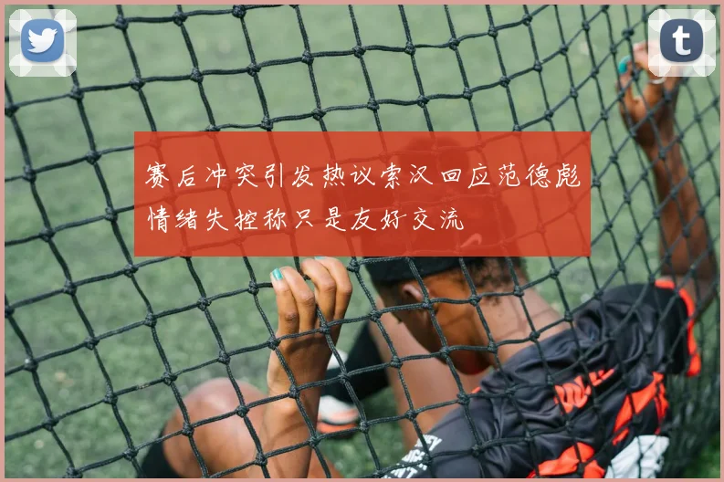 赛后冲突引发热议索汉回应范德彪情绪失控称只是友好交流