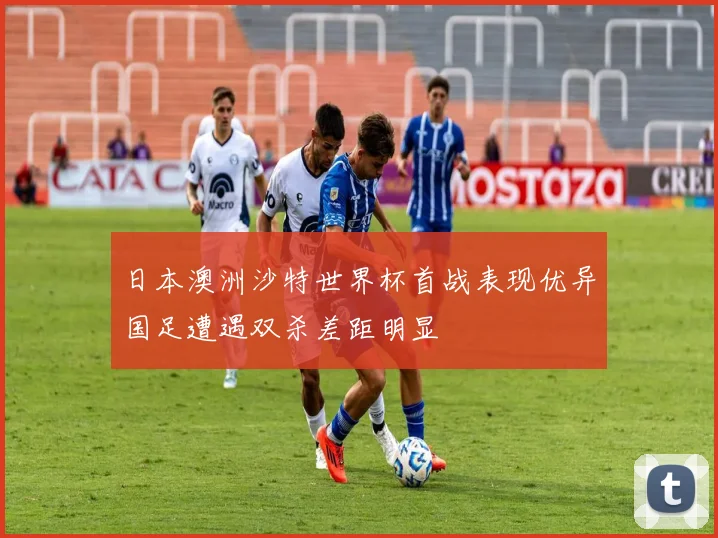日本澳洲沙特世界杯首战表现优异国足遭遇双杀差距明显
