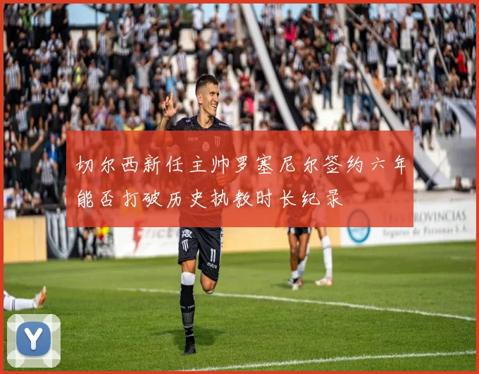 切尔西新任主帅罗塞尼尔签约六年能否打破历史执教时长纪录