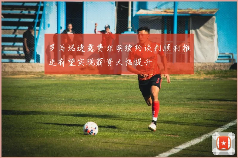 罗马诺透露费尔明续约谈判顺利推进有望实现薪资大幅提升