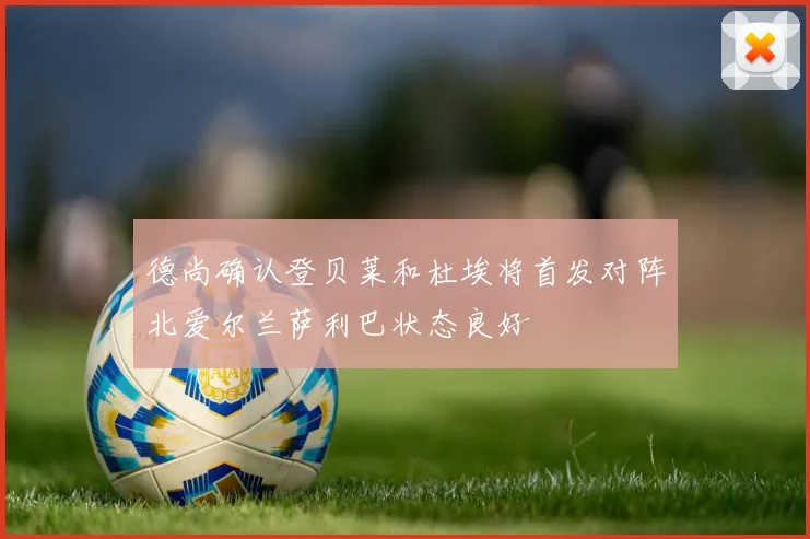 德尚确认登贝莱和杜埃将首发对阵北爱尔兰萨利巴状态良好