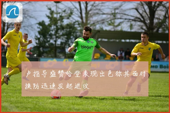 卢指导盛赞哈登表现出色称其面对换防迅速发起进攻