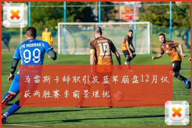 马雷斯卡辞职引发蓝军崩盘12月仅获两胜赛季前景堪忧