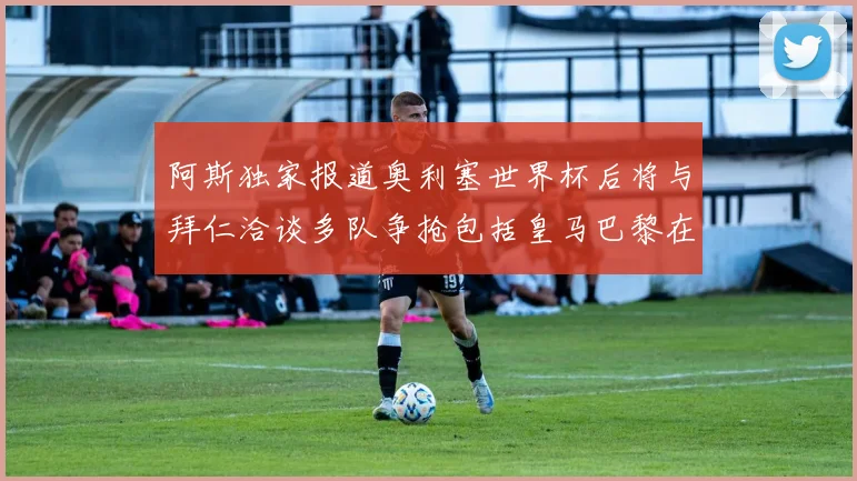 阿斯独家报道奥利塞世界杯后将与拜仁洽谈多队争抢包括皇马巴黎在内