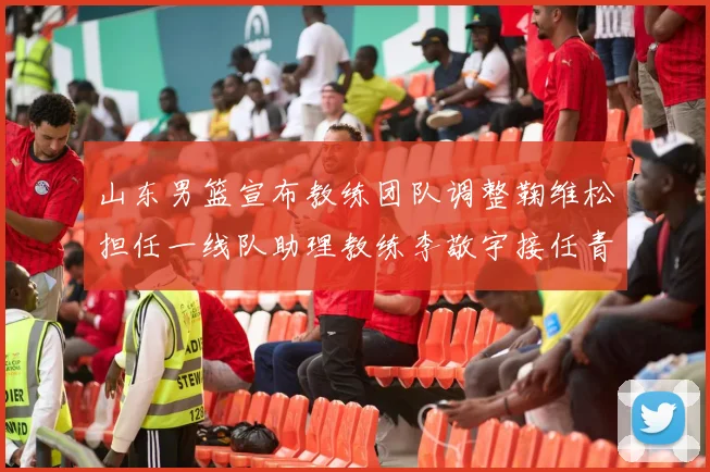 山东男篮宣布教练团队调整鞠维松担任一线队助理教练李敬宇接任青年队主教练