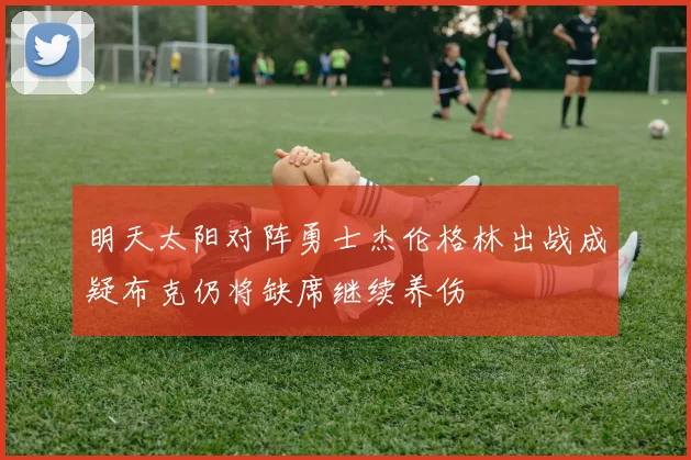 明天太阳对阵勇士杰伦格林出战成疑布克仍将缺席继续养伤