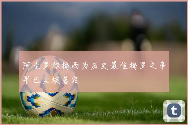 阿圭罗称梅西为历史最佳梅罗之争早已尘埃落定